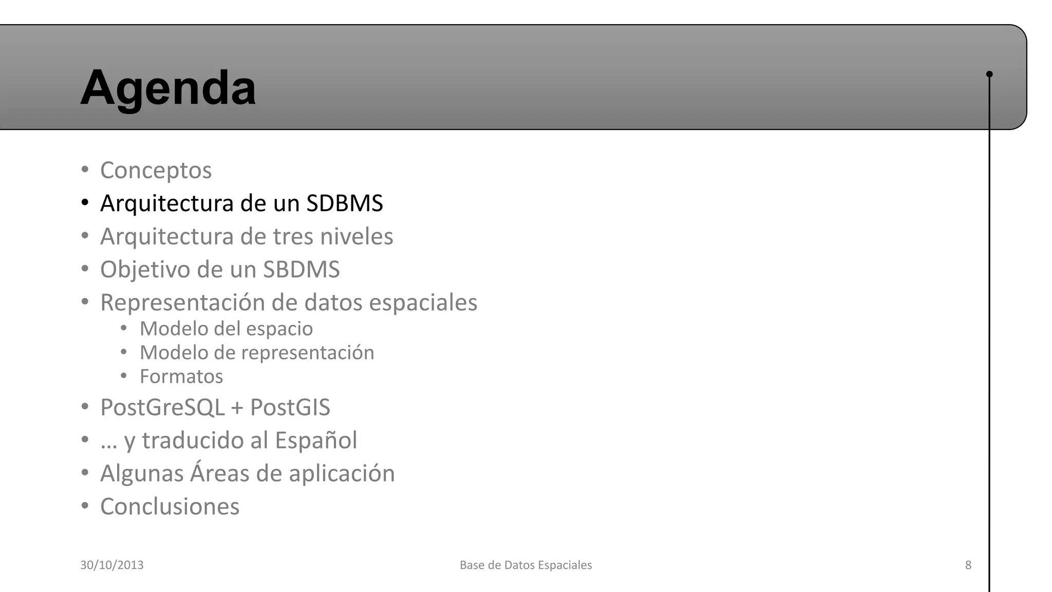 Agenda
•
•
•
•
•

Conceptos
Arquitectura de un SDBMS
Arquitectura de tres niveles
Objetivo de un SBDMS
Representación de datos espaciales

•
•
•
•

PostGreSQL + PostGIS
… y traducido al Español
Algunas Áreas de aplicación
Conclusiones

• Modelo del espacio
• Modelo de representación
• Formatos

30/10/2013

Base de Datos Espaciales

8

 