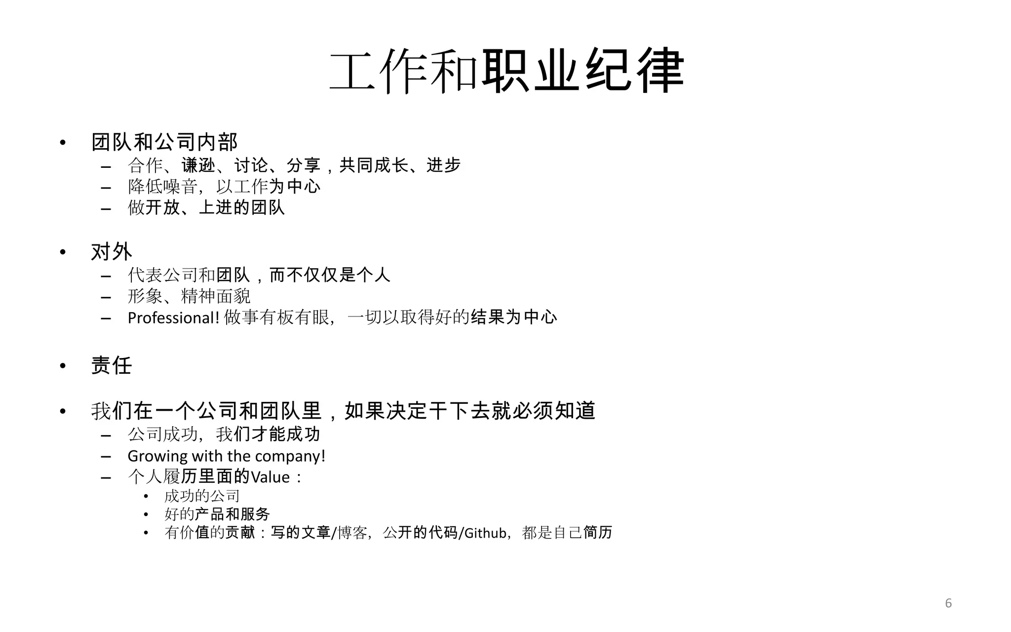 工作和职业纪律
• 团队和公司内部
– 合作、谦逊、讨论、分享，共同成长、进步
– 降低噪音，以工作为中心
– 做开放、上进的团队
• 对外
– 代表公司和团队，而不仅仅是个人
– 形象、精神面貌
– Professional! 做事有板有眼，一切以取得好的结果为中心
• 责任
• 我们在一个公司和团队里，如果决定干下去就必须知道
– 公司成功，我们才能成功
– Growing with the company!
– 个人履历里面的Value：
• 成功的公司
• 好的产品和服务
• 有价值的贡献：写的文章/博客，公开的代码/Github，都是自己简历
6
 