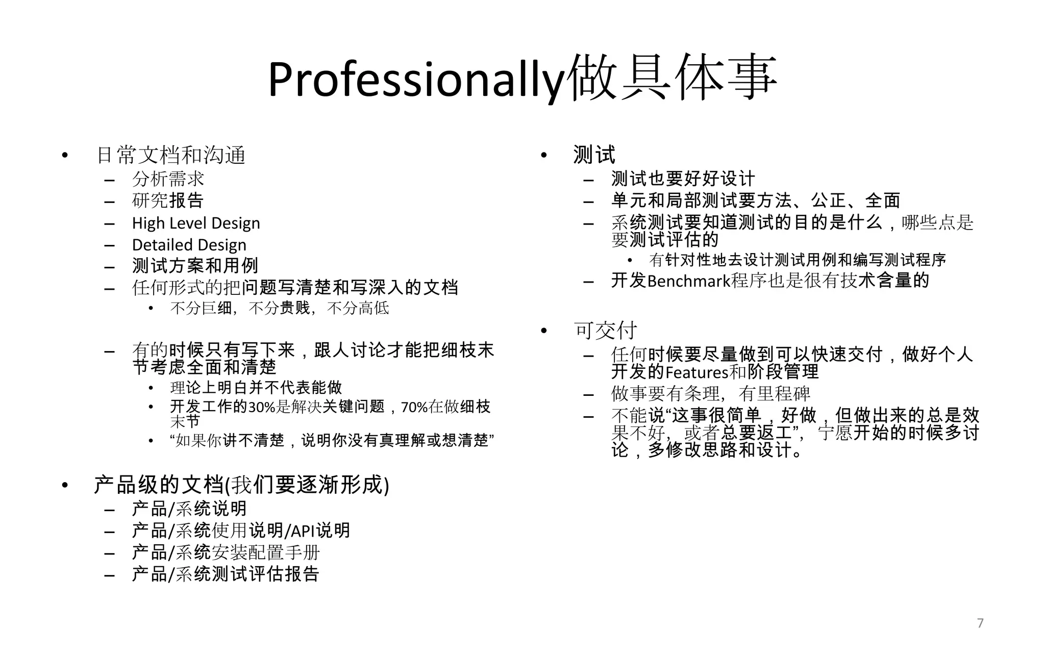 Professionally做具体事
• 日常文档和沟通
– 分析需求
– 研究报告
– High Level Design
– Detailed Design
– 测试方案和用例
– 任何形式的把问题写清楚和写深入的文档
• 不分巨细，不分贵贱，不分高低
– 有的时候只有写下来，跟人讨论才能把细枝末
节考虑全面和清楚
• 理论上明白并不代表能做
• 开发工作的30%是解决关键问题，70%在做细枝
末节
• “如果你讲不清楚，说明你没有真理解或想清楚”
• 产品级的文档(我们要逐渐形成)
– 产品/系统说明
– 产品/系统使用说明/API说明
– 产品/系统安装配置手册
– 产品/系统测试评估报告
• 测试
– 测试也要好好设计
– 单元和局部测试要方法、公正、全面
– 系统测试要知道测试的目的是什么，哪些点是
要测试评估的
• 有针对性地去设计测试用例和编写测试程序
– 开发Benchmark程序也是很有技术含量的
• 可交付
– 任何时候要尽量做到可以快速交付，做好个人
开发的Features和阶段管理
– 做事要有条理，有里程碑
– 不能说“这事很简单，好做，但做出来的总是效
果不好，或者总要返工”，宁愿开始的时候多讨
论，多修改思路和设计。
7
 