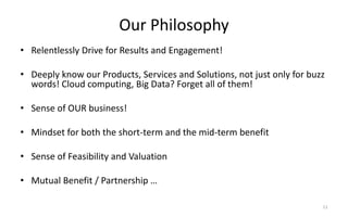 Our Philosophy
• Relentlessly Drive for Results and Engagement!
• Deeply know our Products, Services and Solutions, not just only for buzz
words! Cloud computing, Big Data? Forget all of them!
• Sense of OUR business!
• Mindset for both the short-term and the mid-term benefit
• Sense of Feasibility and Valuation
• Mutual Benefit / Partnership …
11
 