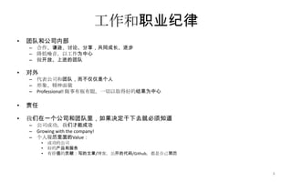 工作和职业纪律
• 团队和公司内部
– 合作、谦逊、讨论、分享，共同成长、进步
– 降低噪音，以工作为中心
– 做开放、上进的团队
• 对外
– 代表公司和团队，而不仅仅是个人
– 形象、精神面貌
– Professional! 做事有板有眼，一切以取得好的结果为中心
• 责任
• 我们在一个公司和团队里，如果决定干下去就必须知道
– 公司成功，我们才能成功
– Growing with the company!
– 个人履历里面的Value：
• 成功的公司
• 好的产品和服务
• 有价值的贡献：写的文章/博客，公开的代码/Github，都是自己简历
6
 