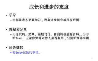 成长和进步的态度
• 学习
– 特别是老人更要学习，没有进步就会被甩在后面
• 贡献和分享
– 无论代码、文章、话题讨论、看到有价值的资料…. 分享
给Team，无论你觉得对他人是否有用，只要你觉得有用
• 最关键的
– 要Enjoy在做的事情。
8
 
