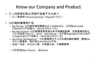 Know our Company and Product
• 有人问你我们的公司和产品是干什么的？
– 除了笼统的”Cloud Computing”, “Big Data”外呢？
• 我们做的事情和产品
– Big Storage: 我们能存储和管理PB甚至100PB数据。我们有oHive/HB-
CSS(oHive是产品核心，HB-CSS是解决方案)
– Big Data Analysis: 我们能管理和快速分析大规模的数据，包括普通的统计
分析还有深入BI分析，OLAP，Data Mining。我们有HugeTable和HB-CDW产
品(HugeTable是产品核心，HB-CDW是解决方案)
– Big Cluster Management：我们能管理几千上万台服务器的集群，管理IDC，
提供运维服务。我们有ClusterMaster产品。
– 总结一句话：大数据存储、大数据分析、大集群管理
– 我们还有Open Source …. 见Github
9
 
