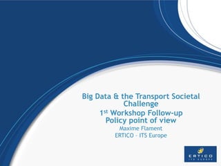 Big Data & the Transport Societal
Challenge
1st Workshop Follow-up
Policy point of view
Maxime Flament
ERTICO – ITS Europe
 