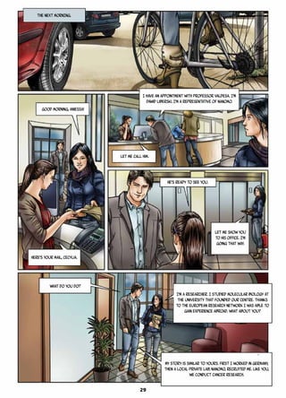 I have an appointment with Professor Valdesa. I’m
Dawid Liberski. I’m a representative of Nanomo.
THE NEXT MORNING.
Good morning, Aniessa!
Here’s your mail, Cecylia.
He’s ready to see you.
Let me show you
to his office. I’m
going that way.
What do you do?
I’m a researcher. I studied molecular biology at
the university that founded our Centre. Thanks
to the European research network I was able to
gain experience abroad. What about you?
Let me call him.
My story is similar to yours. First I worked in Germany,
then a local private lab, Nanomo, recruited me. Like you,
we conduct cancer research.
29
 