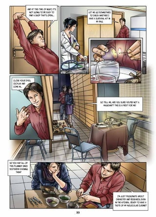 And at this time of night, it’s
not going to be easy to
find a shop that’s open.…
Let me go downstairs
to check whether I
have a survival kit in
my bag.
So tell me, are you sure you’re not a
magician?? This is a first for me!
So you had all of
this planned since
yesterday evening
then?
Close your eyes,
Cecylia! And
come in…
I’m just passionate about
chemistry and research, even
in the kitchen… Ready to have a
taste of my molecular cuisine?
33
 