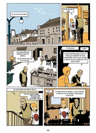 Oh, it’s you, Colin. Come in!
You’re an early
bird!
I was having breakfast.
Scrambled eggs with
cheddar…
The only dish my wife used
to let me cook.
I started creating models over fifty
years ago. I recreated the train
station where I used to take the train
to school. I’m still looking for a few
pieces though.
I’ve visited many flea markets, and yet…
Cool. I’m afraid I’m not so technical. I don’t even have
a computer… But I’m willing to learn. Would
you help me?
Have you checked online?
Many collectors
exchange their
collectibles online.
It’s delicious! Thanks.
40
 