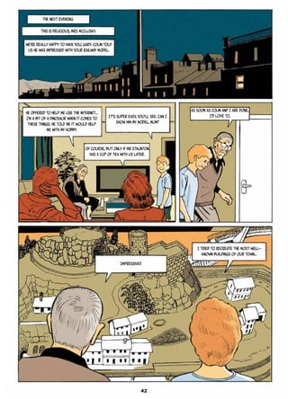 THE NEXT EVENING
This is delicious, Mrs McClusky.
We’re really happy to have you, Gary. Colin told
us he was impressed with your railway model.
He offered to help me use the internet…
I’m a bit of a dinosaur when it comes to
these things. He told me it would help
me with my hobby.
It’s super easy, you’ll see. Can I
show him my model, mum?
Of course, but only if Mr Staunton
has a cup of tea with us later.
As soon as Colin and I are done,
I’d love to.
Impressive!!
I tried to recreate the most well-
known buildings of our town…
42
 