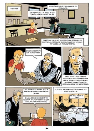 A WEEK LATER
Great! I’m actually a bit jealous of your
computer: it’s more powerful than mine.
I found the last figure I was looking for: the
station master.
Thanks to you I can do part of my consultations from home, in the
countryside, via the computer. Teleconsultation is what they call it.
That way, I can avoid travelling too often.
I also reconnected with
some childhood friends.
They’ve created a cross-community
association called ‘Local Stories’ with the
financial support of the European Union.
They organise presentations on local
history while cooking their garden produce.
They asked me to go and speak about my
hobby and the history of the region’s rail
network.
Oh look, John Darcy is a member of the
association. I’d love to interview him for my
school project if that’s OK with you.
If you don’t mind driving there in my old banger… It’s
almost as old as I am.
Not at all. When do we
leave?
44
 