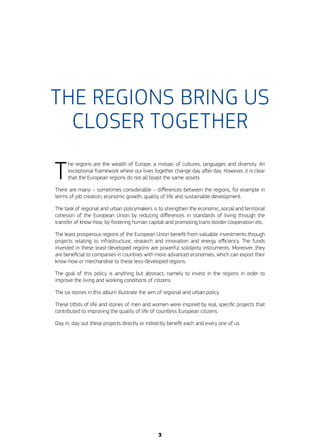 THE REGIONS BRING US
CLOSER TOGETHER
T
he regions are the wealth of Europe: a mosaic of cultures, languages and diversity. An
exceptional framework where our lives together change day after day. However, it is clear
that the European regions do not all boast the same assets.
There are many – sometimes considerable – differences between the regions, for example in
terms of job creation, economic growth, quality of life and sustainable development.
The task of regional and urban policymakers is to strengthen the economic, social and territorial
cohesion of the European Union by reducing differences in standards of living through the
transfer of know-how, by fostering human capital and promoting trans-border cooperation etc.
The least prosperous regions of the European Union benefit from valuable investments through
projects relating to infrastructure, research and innovation and energy efficiency. The funds
invested in these least-developed regions are powerful solidarity instruments. Moreover, they
are beneficial to companies in countries with more advanced economies, which can export their
know-how or merchandise to these less-developed regions.
The goal of this policy is anything but abstract, namely to invest in the regions in order to
improve the living and working conditions of citizens.
The six stories in this album illustrate the aim of regional and urban policy.
These titbits of life and stories of men and women were inspired by real, specific projects that
contributed to improving the quality of life of countless European citizens.
Day in, day out these projects directly or indirectly benefit each and every one of us.
3
 