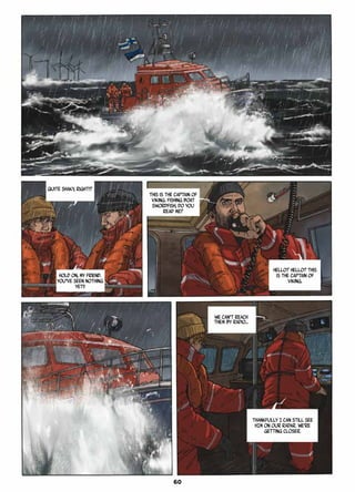 Quite shaky, right!?
Hold on, my friend.
You’ve seen nothing
yet!!
This is the captain of
Viking. Fishing boat
Swordfish, do you
read me?
Hello? Hello? This
is the captain of
Viking.
We can’t reach
them by radio…
Thankfully I can still see
HIM on our radar. We’re
getting closer.
60
 