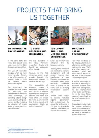 TO IMPROVE THE
ENVIRONMENT
In the story ‘SOS’, the
rescue boat aboard which
Lisak works in the Baltic
Sea sails past a wind farm.
The use of renewable
energies, which are more
environmentally friendly,
is one of the priorities of
regional policy to fulfil
the European Union’s
environmental goals.
The environment can
generate economic growth
by encouraging the
development of innovative
clean technologies, by
promoting rational energy
usage, by stimulating eco-
tourism and by increasing
the ­attraction of certain
areas by protecting their
natural habitats(1)
.
En t’observant doser les différents
ingrédients, hier soir, il m’est venu
une petite idée… Je t’avais parlé de ce
qui me préoccupe au niveau du résultat
de mes dernières analyses…
Oui. Ne me dis pas que
mon show d’hier t’a
inspiré la solution…
Si, Ca m'a inspiré
de nouvelles pistes
de recherche !
TO BOOST
RESEARCH AND
INNOVATION
The two characters in
the story ‘Promises’,
researchers Cecylia and
Dawid, are passionate
about their job.
However, in this field
sometimes passion is not
enough. Generally, the
investments required in
medicine are very high.
The sustainability of
economic growth is
increasingly dependent on
the capacity of regional
economies to change and
innovate. This means that
more efforts are needed
to create an environment
that fosters research and
development (R&D), as
well as innovation(2)
.
TO SUPPORT
SMALL AND
MEDIUM-SIZED
ENTERPRISES
Small and medium-sized
enterprises drive the
European economy.
These dynamic businesses
are essential to economic
development and job
creation. However, when
transforming a good
idea into a profitable and
sustainable concept, major
difficulties sometimes
throw a spanner in the
works: lack of financing,
infrastructure problems
etc.
Through their support
to business incubators,
regional policymakers
help entrepreneurs like
Alessandra and Aniello in
the story ‘Local networks’
transform good ideas into
successful businesses(3)
.
TO FOSTER
URBAN
DEVELOPMENT
More than two-thirds of
the EU population lives in
urban areas, and this trend
continues to grow. That’s
why urban development
(economic, social and
environmental) was put at
the heart of the European
Union’s regional policy.
A healthy environment is
a source of well-being for
all citizens. However, some
urban areas are neglected,
like the neighbourhood
where Carlos and Adriana
live in the story ‘Music,
maestro!’, which leads to
the social exclusion of their
inhabitants.
Regional policymakers help
the national authorities
invest in the renovation of
these neighbourhoods and
the set-up of facilities for
all their inhabitants(4)
.
PROJECTS THAT BRING
US TOGETHER
1 www.generationawake.eu
2 http://ec.europa.eu/research/era/era-chairs_en.html
3 www.erasmus-entrepreneurs.eu
4, 5, 7 http://ec.europa.eu/regional_policy/activity/index_en.cfm
66
 