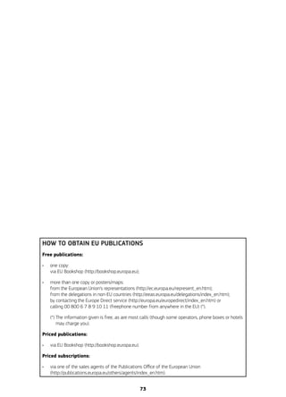 HOW TO OBTAIN EU PUBLICATIONS
Free publications:
•	 one copy:
via EU Bookshop (http://bookshop.europa.eu);
•	 more than one copy or posters/maps:
from the European Union’s representations (http://ec.europa.eu/represent_en.htm);
from the delegations in non-EU countries (http://eeas.europa.eu/delegations/index_en.htm);
by contacting the Europe Direct service (http://europa.eu/europedirect/index_en.htm) or
calling 00 800 6 7 8 9 10 11 (freephone number from anywhere in the EU) (*).
	 (*) The information given is free, as are most calls (though some operators, phone boxes or hotels
may charge you).
Priced publications:
•	 via EU Bookshop (http://bookshop.europa.eu).
Priced subscriptions:
•	 via one of the sales agents of the Publications Office of the European Union
(http://publications.europa.eu/others/agents/index_en.htm).
73
 