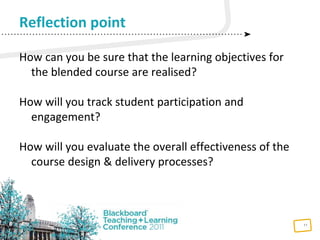 11
How can you be sure that the learning objectives for
the blended course are realised?
How will you track student participation and
engagement?
How will you evaluate the overall effectiveness of the
course design & delivery processes?
Reflection point
 