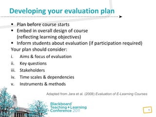 12
 Plan before course starts
 Embed in overall design of course
(reflecting learning objectives)
 Inform students about evaluation (if participation required)
Your plan should consider:
i. Aims & focus of evaluation
ii. Key questions
iii. Stakeholders
iv. Time scales & dependencies
v. Instruments & methods
Developing your evaluation plan
Adapted from Jara et al. (2008) Evaluation of E-Learning Courses
 