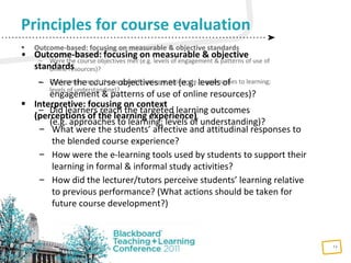 13
Principles for course evaluation
• Outcome-based: focusing on measurable & objective
standards
– Were the course objectives met (e.g. levels of
engagement & patterns of use of online resources)?
– Did learners reach the targeted learning outcomes
(e.g. approaches to learning; levels of understanding)?
 Outcome-based: focusing on measurable & objective standards
– Were the course objectives met (e.g. levels of engagement & patterns of use of
online resources)?
– Did learners reach the targeted learning outcomes (e.g. approaches to learning;
levels of understanding)?
 Interpretive: focusing on context
(perceptions of the learning experience)
– What were the students’ affective and attitudinal responses to
the blended course experience?
– How were the e-learning tools used by students to support their
learning in formal & informal study activities?
– How did the lecturer/tutors perceive students’ learning relative
to previous performance? (What actions should be taken for
future course development?)
 