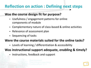 24
Was the course design fit for purpose?
 Usefulness / engagement patterns for online
components of module
 Complementary nature of class-based & online activities
 Relevance of assessment plan
 Sequencing of tasks
Were the course materials suited for the online tasks?
 Levels of learning / differentiation & accessibility
Was instructional support adequate, enabling & timely?
 Instructions, feedback and support
Reflection on action : Defining next steps
 