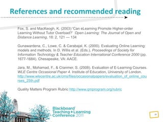 26
References and recommended reading
Fox, S. and MacKeogh, K. (2003) 'Can eLearning Promote Higher-order
Learning Without Tutor Overload?' Open Learning: The Journal of Open and
Distance Learning, 18: 2, 121 — 134
Gunawardena, C., Lowe, C. & Carabajal, K. (2000). Evaluating Online Learning:
models and methods. In D. Willis et al. (Eds.), Proceedings of Society for
Information Technology & Teacher Education International Conference 2000 (pp.
1677-1684). Chesapeake, VA: AACE.
Jara, M., Mohamad, F., & Cranmer, S. (2008). Evaluation of E-Learning Courses.
WLE Centre Occasional Paper 4. Institute of Education, University of London.
http://www.wlecentre.ac.uk/cms/files/occasionalpapers/evaluation_of_online_cou
rses_25th.pdf
Quality Matters Program Rubric http://www.qmprogram.org/rubric
 