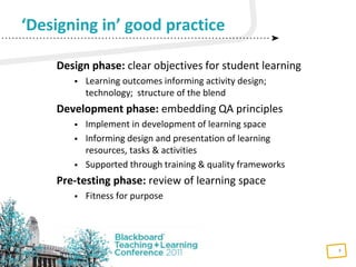 5
Design phase: clear objectives for student learning
 Learning outcomes informing activity design;
technology; structure of the blend
Development phase: embedding QA principles
 Implement in development of learning space
 Informing design and presentation of learning
resources, tasks & activities
 Supported through training & quality frameworks
Pre-testing phase: review of learning space
 Fitness for purpose
‘Designing in’ good practice
 