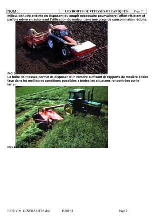 NOM : LES BOITES DE VITESSES MECANIQUES Page 2
B DE V M GENERALITES.doc P.JOHO Page 2
milieu, doit être atteinte en disposant du couple nécessaire pour vaincre l'effort résistant et
parfois même en autorisant l'utilisation du moteur dans une plage de consommation réduite.
FIG 3
La boîte de vitesses permet de disposer d'un nombre suffisant de rapports de manière à faire
face dans les meilleures conditions possibles à toutes les situations rencontrées sur le
terrain.
FIG 4
 
