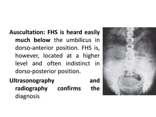 Auscultation: FHS is heard easily
much below the umbilicus in
dorso-anterior position. FHS is,
however, located at a higher
level and often indistinct in
dorso-posterior position.
Ultrasonography and
radiography confirms the
diagnosis
 