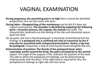 VAGINAL EXAMINATION
During pregnancy, the presenting part is so high that it cannot be identified
properly but one can feel some soft parts.
During labor—Elongated bag of the membranes can be felt if it does not
rupture prematurely. The shoulder is identified by palpating the following
parts—acromion process, the scapula, the clavicle and axilla. The
characteristic landmarks are the feeling of the ribs and intercostal spaces
(grid iron feel).
On occasion, the arm is found prolapsed. It should be remembered that the
findings of a prolapsed arm is confined not only to transverse lie but it
may also be associated with compound presentation. Rarely, a leg may
be prolapsed. Frequently, a loop of cord may be found alongside the arm.
Determination of position: The thumb of the prolapsed hand, when
supinated, points toward the head, the palm corresponds to the ventral
aspect. The angle of the scapula, if felt, indicates the position of the back.
The side to which the prolapsed arm belongs, can be determined by
shaking hands with the fetus. If the right hand is required for this, the
prolapsed arm belongs to right side and vice-versa.
 