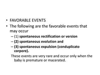 • FAVORABLE EVENTS
• The following are the favorable events that
may occur
– (1) spontaneous rectification or version
– (2) spontaneous evolution and
– (3) spontaneous expulsion (conduplicato
corpore).
These events are very rare and occur only when the
baby is premature or macerated.
 