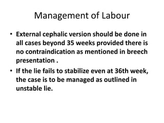 Management of Labour
• External cephalic version should be done in
all cases beyond 35 weeks provided there is
no contraindication as mentioned in breech
presentation .
• If the lie fails to stabilize even at 36th week,
the case is to be managed as outlined in
unstable lie.
 