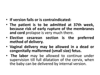 • If version fails or is contraindicated:
• The patient is to be admitted at 37th week,
because risk of early rupture of the membranes
and cord prolapse is very much there.
• Elective cesarean section is the preferred
method of delivery.
• Vaginal delivery may be allowed in a dead or
congenitally malformed (small size) fetus.
• The labor may be allowed to continue under
supervision till full dilatation of the cervix, when
the baby can be delivered by internal version.
 