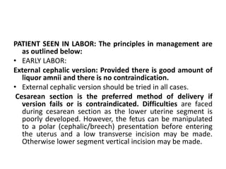 PATIENT SEEN IN LABOR: The principles in management are
as outlined below:
• EARLY LABOR:
External cephalic version: Provided there is good amount of
liquor amnii and there is no contraindication.
• External cephalic version should be tried in all cases.
Cesarean section is the preferred method of delivery if
version fails or is contraindicated. Difficulties are faced
during cesarean section as the lower uterine segment is
poorly developed. However, the fetus can be manipulated
to a polar (cephalic/breech) presentation before entering
the uterus and a low transverse incision may be made.
Otherwise lower segment vertical incision may be made.
 