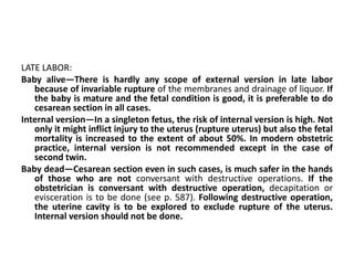 LATE LABOR:
Baby alive—There is hardly any scope of external version in late labor
because of invariable rupture of the membranes and drainage of liquor. If
the baby is mature and the fetal condition is good, it is preferable to do
cesarean section in all cases.
Internal version—In a singleton fetus, the risk of internal version is high. Not
only it might inflict injury to the uterus (rupture uterus) but also the fetal
mortality is increased to the extent of about 50%. In modern obstetric
practice, internal version is not recommended except in the case of
second twin.
Baby dead—Cesarean section even in such cases, is much safer in the hands
of those who are not conversant with destructive operations. If the
obstetrician is conversant with destructive operation, decapitation or
evisceration is to be done (see p. 587). Following destructive operation,
the uterine cavity is to be explored to exclude rupture of the uterus.
Internal version should not be done.
 