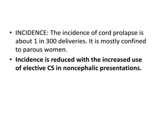 • INCIDENCE: The incidence of cord prolapse is
about 1 in 300 deliveries. It is mostly confined
to parous women.
• Incidence is reduced with the increased use
of elective CS in noncephalic presentations.
 