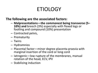 ETIOLOGY
The following are the associated factors:
– Malpresentations—the commonest being transverse (5–
10%) and breech (3%) especially with flexed legs or
footling and compound (10%) presentation
– Contracted pelvis,
– Prematurity
– Twins
– Hydramnios
– Placental factor—minor degree placenta praevia with
marginal insertion of the cord or long cord
– Iatrogenic—low rupture of the membranes, manual
rotation of the head, ECV, IPV
– Stabilizing induction
 
