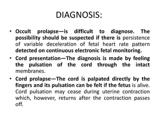 DIAGNOSIS:
• Occult prolapse—is difficult to diagnose. The
possibility should be suspected if there is persistence
of variable deceleration of fetal heart rate pattern
detected on continuous electronic fetal monitoring.
• Cord presentation—The diagnosis is made by feeling
the pulsation of the cord through the intact
membranes.
• Cord prolapse—The cord is palpated directly by the
fingers and its pulsation can be felt if the fetus is alive.
Cord pulsation may cease during uterine contraction
which, however, returns after the contraction passes
off.
 