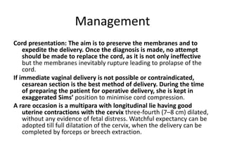 Management
Cord presentation: The aim is to preserve the membranes and to
expedite the delivery. Once the diagnosis is made, no attempt
should be made to replace the cord, as it is not only ineffective
but the membranes inevitably rupture leading to prolapse of the
cord.
If immediate vaginal delivery is not possible or contraindicated,
cesarean section is the best method of delivery. During the time
of preparing the patient for operative delivery, she is kept in
exaggerated Sims’ position to minimise cord compression.
A rare occasion is a multipara with longitudinal lie having good
uterine contractions with the cervix three-fourth (7–8 cm) dilated,
without any evidence of fetal distress. Watchful expectancy can be
adopted till full dilatation of the cervix, when the delivery can be
completed by forceps or breech extraction.
 