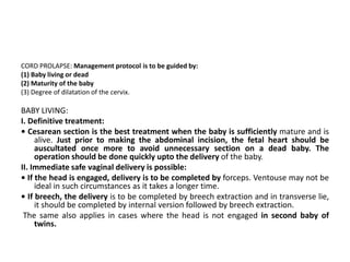 CORD PROLAPSE: Management protocol is to be guided by:
(1) Baby living or dead
(2) Maturity of the baby
(3) Degree of dilatation of the cervix.
BABY LIVING:
I. Definitive treatment:
• Cesarean section is the best treatment when the baby is sufficiently mature and is
alive. Just prior to making the abdominal incision, the fetal heart should be
auscultated once more to avoid unnecessary section on a dead baby. The
operation should be done quickly upto the delivery of the baby.
II. Immediate safe vaginal delivery is possible:
• If the head is engaged, delivery is to be completed by forceps. Ventouse may not be
ideal in such circumstances as it takes a longer time.
• If breech, the delivery is to be completed by breech extraction and in transverse lie,
it should be completed by internal version followed by breech extraction.
The same also applies in cases where the head is not engaged in second baby of
twins.
 