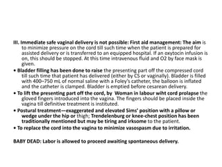 III. Immediate safe vaginal delivery is not possible: First aid management: The aim is
to minimize pressure on the cord till such time when the patient is prepared for
assisted delivery or is transferred to an equipped hospital. If an oxytocin infusion is
on, this should be stopped. At this time intravenous fluid and O2 by face mask is
given.
• Bladder filling has been done to raise the presenting part off the compressed cord
till such time that patient has delivered (either by CS or vaginally). Bladder is filled
with 400–750 mL of normal saline with a Foley’s catheter, the balloon is inflated
and the catheter is clamped. Bladder is emptied before cesarean delivery.
• To lift the presenting part off the cord, by Woman in labour wiht cord prolapse the
gloved fingers introduced into the vagina. The fingers should be placed inside the
vagina till definitive treatment is instituted.
• Postural treatment—exaggerated and elevated Sims’ position with a pillow or
wedge under the hip or thigh; Trendelenburg or knee-chest position has been
traditionally mentioned but may be tiring and irksome to the patient.
• To replace the cord into the vagina to minimize vasospasm due to irritation.
BABY DEAD: Labor is allowed to proceed awaiting spontaneous delivery.
 