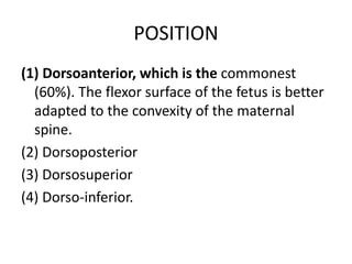 POSITION
(1) Dorsoanterior, which is the commonest
(60%). The flexor surface of the fetus is better
adapted to the convexity of the maternal
spine.
(2) Dorsoposterior
(3) Dorsosuperior
(4) Dorso-inferior.
 