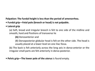 Palpation: The fundal height is less than the period of amenorrhea.
• Fundal grip—Fetal pole (breech or head) is not palpable.
• Lateral grip
(a) Soft, broad and irregular breech is felt to one side of the midline and
smooth, hard and Positions of transverse lie
(A) Dorsoanterior and
(B) Dorsoposterior globular head is felt on the other side. The head is
usually placed at a lower level on one iliac fossa.
(b) The back is felt anteriorly across the long axis in dorso-anterior or the
irregular small parts are felt anteriorly in dorso-posterior.
• Pelvic grip—The lower pole of the uterus is found empty.
 