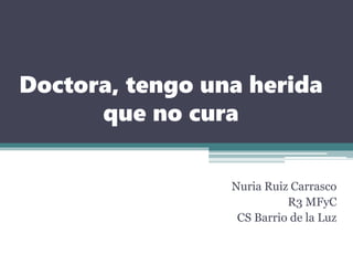 Doctora, tengo una herida
que no cura
Nuria Ruiz Carrasco
R3 MFyC
CS Barrio de la Luz
 