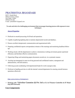 PRATISHTHA BHANDARI
RZF/5, Nanda Block
Mahavir Enclave, Palam
New Delhi, 110045
9999418192 (M)
E-mail: pratistha0213@gmail.com
To seek and strive for challenging environment that encourages learning process with exposure to new
techniques
Area of Expertise
 Proficeint in smooth processing of all back end operations.
 Capable of gathering/updating data to maintain deparmental records and database..
 Possess excellent interpersonal, communication and organisational skills.
 Preparing confidential reports correspondence minutes of the meetings and monitoring deadlines/follow-
ups.
 Working closely with the departments to acheive a harmonious working enviroment greater opertional
effeciency and facilitate effective communication.
 Organizing filings and maintaining papers documents records etc, in a systematic manner.
 Assisting top managment in areas involving personal and confidentail matters, managment and
administration, with full initiative.
 Following up and coordinating with departmental heads for work in progress data.
 Proficient in handling activites in with the internal/ external deparments for ensuring smooth business
operations effectively.
ORGANISATIONAL EXPERIENCE
 Working with Valvoline Cummins (I) Pvt. Ltd as E.A of Finance Controller & IT Head
(Sep 2015 Onwards)
Core Competencies
 