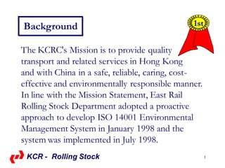 1
Background
The KCRC's Mission is to provide quality
transport and related services in Hong Kong
and with China in a safe, reliable, caring, cost-
effective and environmentally responsible manner.
In line with the Mission Statement, East Rail
Rolling Stock Department adopted a proactive
approach to develop ISO 14001 Environmental
Management System in January 1998 and the
system was implemented in July 1998.
1st
KCR - Rolling Stock
 