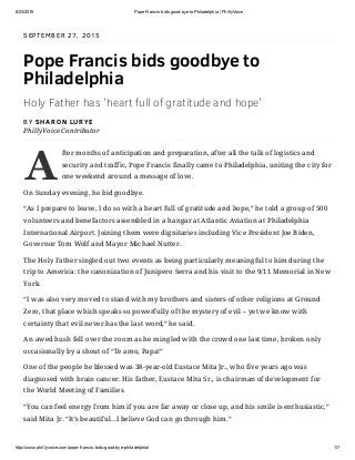 6/23/2016 Pope Francis bids good­bye to Philadelphia | PhillyVoice
http://www.phillyvoice.com/pope­francis­bids­good­bye­philadelphia/ 1/7
A
SEPTEMBER 27, 2015
Pope Francis bids goodbye to
Philadelphia
Holy Father has 'heart full of gratitude and hope'
BY SHARON LURYE
PhillyVoice Contributor
fter months of anticipation and preparation, after all the talk of logistics and
security and traffic, Pope Francis finally came to Philadelphia, uniting the city for
one weekend around a message of love.
On Sunday evening, he bid goodbye.
“As I prepare to leave, I do so with a heart full of gratitude and hope,” he told a group of 500
volunteers and benefactors assembled in a hangar at Atlantic Aviation at Philadelphia
International Airport. Joining them were dignitaries including Vice President Joe Biden,
Governor Tom Wolf and Mayor Michael Nutter.
The Holy Father singled out two events as being particularly meaningful to him during the
trip to America: the canonization of Junipero Serra and his visit to the 9/11 Memorial in New
York.
“I was also very moved to stand with my brothers and sisters of other religions at Ground
Zero, that place which speaks so powerfully of the mystery of evil – yet we know with
certainty that evil never has the last word,” he said.
An awed hush fell over the room as he mingled with the crowd one last time, broken only
occasionally by a shout of “Te amo, Papa!”
One of the people he blessed was 38-year-old Eustace Mita Jr., who five years ago was
diagnosed with brain cancer. His father, Eustace Mita Sr., is chairman of development for
the World Meeting of Families.
“You can feel energy from him if you are far away or close up, and his smile is enthusiastic,”
said Mita Jr. “It’s beautiful…I believe God can go through him.”
 