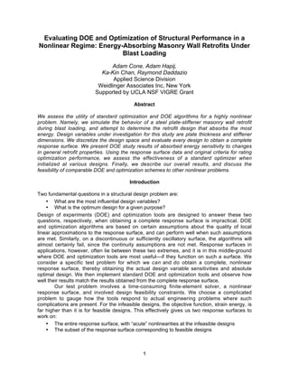 1
Evaluating DOE and Optimization of Structural Performance in a
Nonlinear Regime: Energy-Absorbing Masonry Wall Retrofits Under
Blast Loading
Adam Cone, Adam Hapij,
Ka-Kin Chan, Raymond Daddazio
Applied Science Division
Weidlinger Associates Inc, New York
Supported by UCLA NSF VIGRE Grant
Abstract
We assess the utility of standard optimization and DOE algorithms for a highly nonlinear
problem. Namely, we simulate the behavior of a steel plate-stiffener masonry wall retrofit
during blast loading, and attempt to determine the retrofit design that absorbs the most
energy. Design variables under investigation for this study are plate thickness and stiffener
dimensions. We discretize the design space and evaluate every design to obtain a complete
response surface. We present DOE study results of absorbed energy sensitivity to changes
in general retrofit properties. Using the response surface data and original criteria for rating
optimization performance, we assess the effectiveness of a standard optimizer when
initialized at various designs. Finally, we describe our overall results, and discuss the
feasibility of comparable DOE and optimization schemes to other nonlinear problems.
Introduction
Two fundamental questions in a structural design problem are:
• What are the most influential design variables?
• What is the optimum design for a given purpose?
Design of experiments (DOE) and optimization tools are designed to answer these two
questions, respectively, when obtaining a complete response surface is impractical. DOE
and optimization algorithms are based on certain assumptions about the quality of local
linear approximations to the response surface, and can perform well when such assumptions
are met. Similarly, on a discontinuous or sufficiently oscillatory surface, the algorithms will
almost certainly fail, since the continuity assumptions are not met. Response surfaces in
applications, however, often lie between these two extremes, and it is in this middle-ground
where DOE and optimization tools are most useful—if they function on such a surface. We
consider a specific test problem for which we can and do obtain a complete, nonlinear
response surface, thereby obtaining the actual design variable sensitivities and absolute
optimal design. We then implement standard DOE and optimization tools and observe how
well their results match the results obtained from the complete response surface.
Our test problem involves a time-consuming finite-element solver, a nonlinear
response surface, and involved design feasibility constraints. We choose a complicated
problem to gauge how the tools respond to actual engineering problems where such
complications are present. For the infeasible designs, the objective function, strain energy, is
far higher than it is for feasible designs. This effectively gives us two response surfaces to
work on:
• The entire response surface, with “acute” nonlinearities at the infeasible designs
• The subset of the response surface corresponding to feasible designs
 