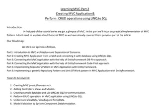 Learning MVC-Part 2
Creating MVC Application&
Perform CRUD operationsusing LINQ to SQL
Introduction:
In firstpart of the tutorial series we got a glimpse of MVC. In this partwe’ll focus on practical implementation of MVC
Pattern. I don’tneed to explain about theory of MVC as we have already covered this in previous partof the article.
Our Roadmap:
We stick our agenda as follows,
Part1: Introduction to MVC architecture and Separation of Concerns.
Part 2: Creating MVC Application from scratch and connecting it with databaseusing LINQ to SQL.
Part 3: Connecting the MVC Application with the help of EntityFramework DB-Firstapproach.
Part 4: Connecting the MVC Application with the help of EntityFramework Code-Firstapproach.
Part 5: Implementing Repository Pattern in MVC Application with EntityFramework.
Part 6: Implementing a generic Repository Pattern and Unit Of Work pattern in MVCApplication with EntityFramework.
Topics to be covered:
1. Creating MVC projectfromscratch.
2. Adding Controllers, Views and Models.
3. Creating sample databaseand use LINQ to SQL for communication.
4. PerformCRUD operations in MVC application using LINQ to SQL.
5. Understand ViewData, ViewBag and TempData.
6. Model Validation by System.Component.DataAnnotation.
 