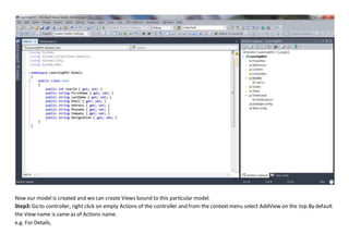 Now our model is created and we can create Views bound to this particular model.
Step3: Go to controller, right click on empty Actions of the controller and from the context menu select AddView on the top.By default
the View name is same as of Actions name.
e.g. For Details,
 