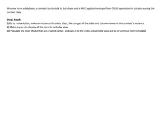We now have a database, a context class to talk to data base and a MVC application to performCRUD operations in databaseusing the
context class.
Step1 Read:
i) Go to IndexAction, makean instance of context class, Wecan get all the table and column names in that context’s instance.
ii) Make a query to display all the records on Indexview.
iii) Populate the User Model that we created earlier, and pass it to the Indexview(IndexView will be of List type Itemtemplate)
 