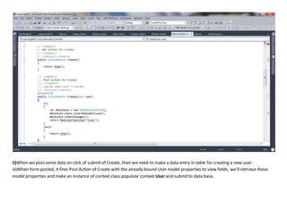 ii)When we postsome data on click of submitof Create, then we need to make a data entry in table for creating a new user.
iii)When formposted, it fires PostAction of Create with the already bound User model properties to view fields, we’ll retrieve these
model properties and make an instance of context class populate context User and submitto data base.
 
