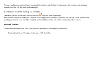 There are few basic scenarios that I want to discuss beforefinishing with the First Part, like passing data fromController to Views,
between Controllers etc and about Model validation.
5. Understand ViewData, ViewBag and TempData.
I wanted to take this topic as there is much confusion regarding these three players.
MVC provides us ViewData, VieBag and TempData for passing data fromcontroller, view and in next requests as well. ViewData and
ViewBag are similar to someextent but TempData performs additional roles. Lets get key points on these three players:
ViewBag & ViewData:
I have written sampletest code in the sameapplication which we are following from the beginning,
- Populate ViewData and ViewBag on Indexaction of My Controller,
 