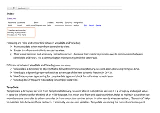 Following are roles and similarities between ViewData and ViewBag:
 Maintains data when movefrom controller to view.
 Passes data from controller to respectiveview.
 Their value becomes null when any redirection occurs , becausetheir role is to providea way to communicate between
controllers and views. It’s a communication mechanismwithin the server call.
Differences between ViewData and ViewBag (taken from a blog):
 ViewData is a dictionary of objects that is derived fromViewDataDictionary class and accessibleusing strings as keys.
 ViewBag is a dynamic property that takes advantageof the new dynamic features in C# 4.0.
 ViewData requires typecasting for complex data type and check for null values to avoid error.
 ViewBag doesn’trequire typecasting for complex data type.
TempData:
TempData is a dictionary derived fromTempDataDictionary class and stored in shortlives session.It is a string key and object value.
Itkeep the information for the time of an HTTP Request. This mean only fromone page to another. Helps to maintain data when we
move fromone controller to other controller or from one action to other action. In other words when weredirect, “Tempdata” helps
to maintain data between those redirects. Itinternally uses session variables. Temp data useduring the currentand subsequent
 